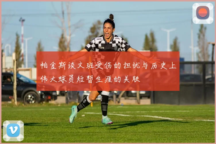 帕金斯谈文班受伤的担忧与历史上伟大球员短暂生涯的关联
