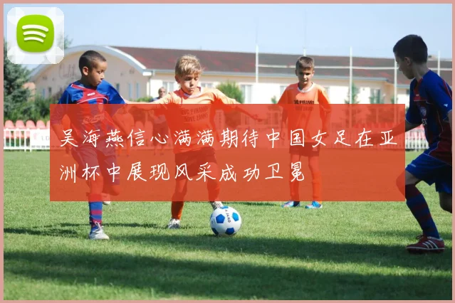 吴海燕信心满满期待中国女足在亚洲杯中展现风采成功卫冕