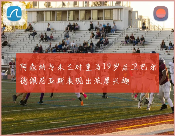 阿森纳与米兰对皇马19岁后卫巴尔德佩尼亚斯表现出浓厚兴趣
