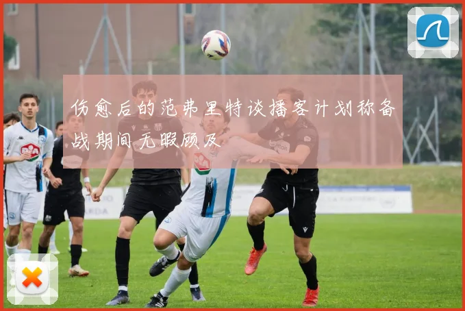 伤愈后的范弗里特谈播客计划称备战期间无暇顾及
