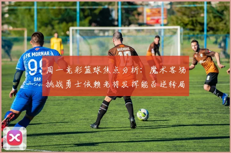周一竞彩篮球焦点分析：魔术客场挑战勇士依赖老将发挥能否逆转局势