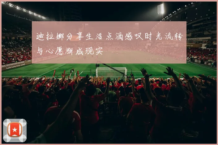 迪拉娜分享生活点滴感叹时光流转与心愿渐成现实