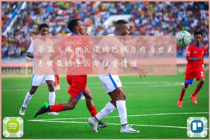 蒂亚戈席尔瓦谈姆巴佩与内马尔关系破裂的原因与往昔情谊