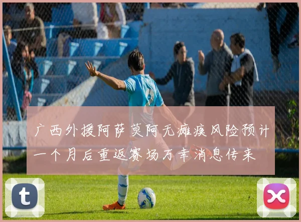 广西外援阿萨莫阿无瘫痪风险预计一个月后重返赛场万幸消息传来
