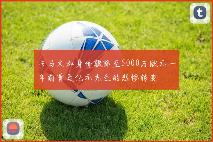 卡马文加身价骤降至5000万欧元一年前曾是亿元先生的悲惨转变