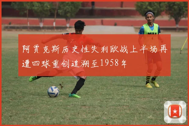 阿贾克斯历史性失利欧战上半场再遭四球重创追溯至1958年