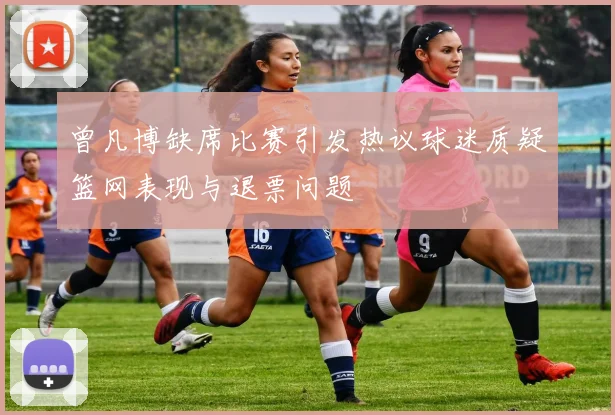 曾凡博缺席比赛引发热议球迷质疑篮网表现与退票问题