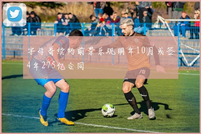 字母哥续约前景乐观明年10月或签4年275亿合同