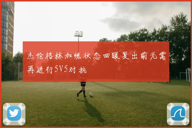 杰伦格林加练状态回暖复出前无需再进行5V5对抗