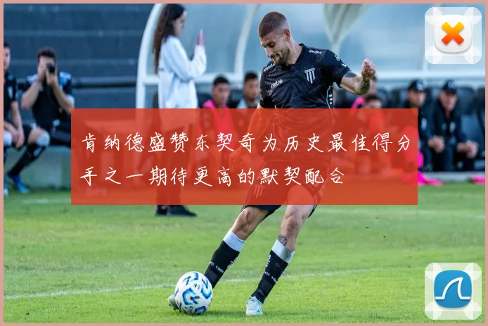 肯纳德盛赞东契奇为历史最佳得分手之一期待更高的默契配合