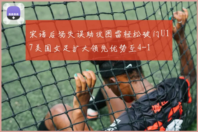 宋语后场失误助攻图雷轻松破门U17美国女足扩大领先优势至4-1