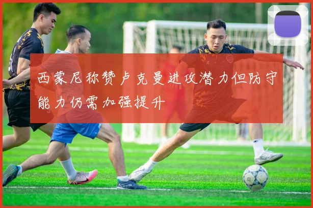 西蒙尼称赞卢克曼进攻潜力但防守能力仍需加强提升
