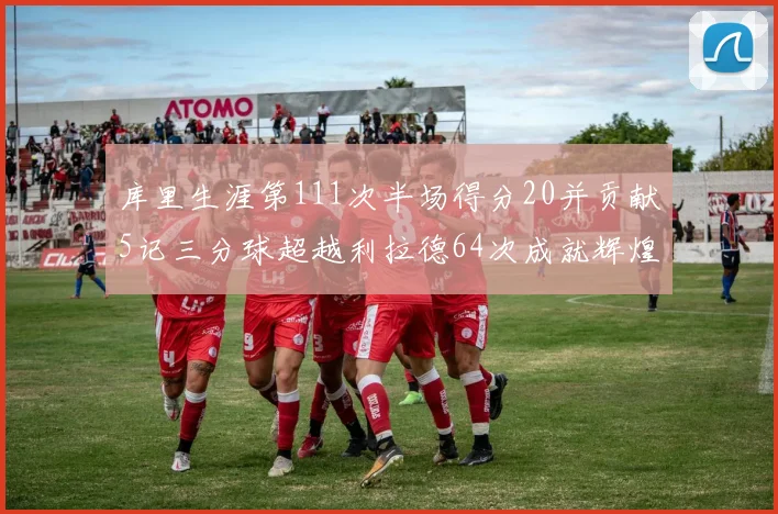 库里生涯第111次半场得分20并贡献5记三分球超越利拉德64次成就辉煌