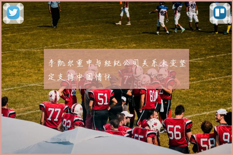 李凯尔重申与经纪公司关系未变坚定支持中国情怀